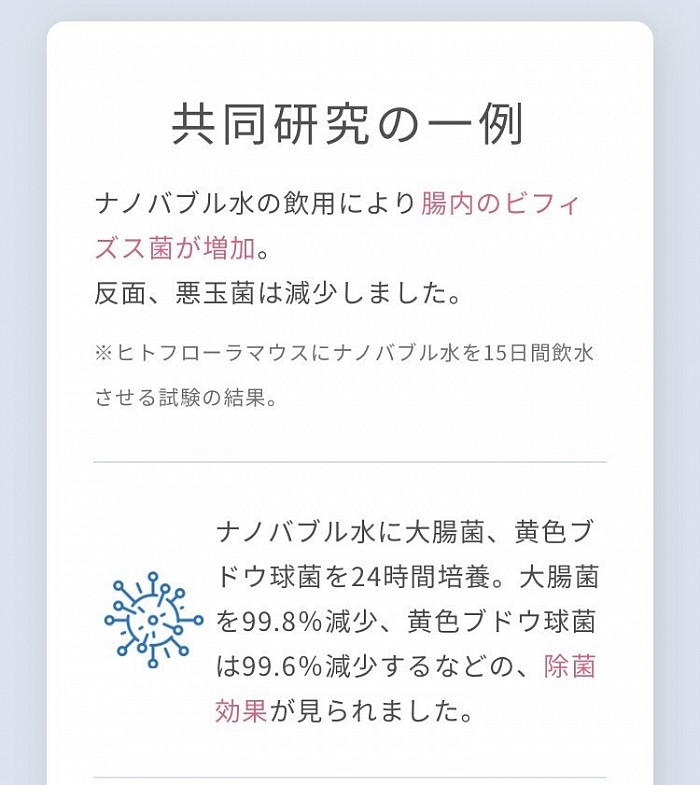 共同研究の一例 ナノバブル水の飲用により腸内のビフィズス菌が増加。 反面、悪玉菌は減少しました。 ※ヒトフローラマウスにナノバブル水を15日間飲水させる試験の結果。 ナノバブル水に大腸菌、黄色ブドウ球菌を24時間培養。大腸菌を99.8％減少、黄色ブドウ球菌は99.6％減少するなどの、除菌効果が見られました。