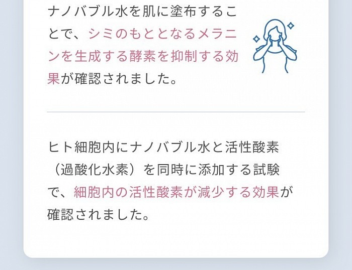 ナノバブル水を肌に塗布することで、シミのもととなるメラニンを生成する酵素を抑制する効果が確認されました。 ヒト細胞内にナノバブル水と活性酸素（過酸化水素）を同時に添加する試験で、細胞内の活性酸素が減少する効果が確認されました。