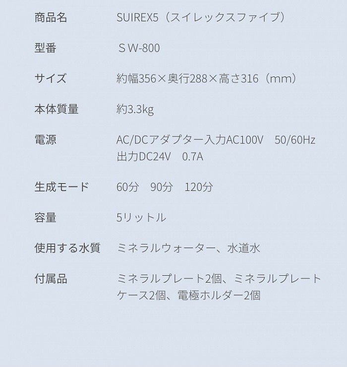 商品名 SUIREX5（スイレックスファイブ） 型番 ＳＷ-800 サイズ 約幅356×奥行288×高さ316（ｍｍ） 本体質量 約3.3kg 電源 AC/DCアダプター入力AC100V　50/60Hz 出力DC24V　0.7A 生成モード 60分　90分　120分 容量 5リットル 使用する水質 ミネラルウォーター、水道水 付属品 ミネラルプレート2個、ミネラルプレートケース2個、電極ホルダー2個